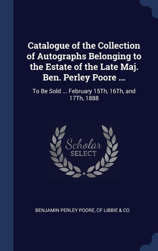 Catalogue of the Collection of Autographs Belonging to the Estate of the Late Maj. Ben. Perley Poore ... To Be Sold ... February 15Th, 16Th, and 17Th, 1888
