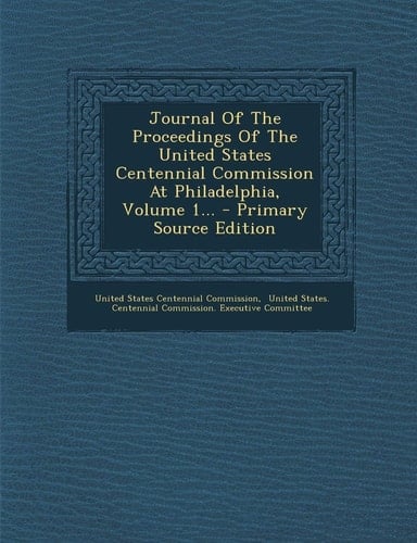 Journal of the Proceedings of the United States Centennial Commission at Philadelphia, Volume 1... - Primary Source Edition