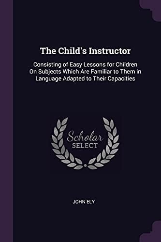 The Child's Instructor Consisting of Easy Lessons for Children On Subjects Which Are Familiar to Them in Language Adapted to Their Capacities