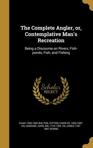 The Complete Angler, Or, Contemplative Man's Recreation Being a Discourse on Rivers, Fish-Ponds, Fish, and Fishing