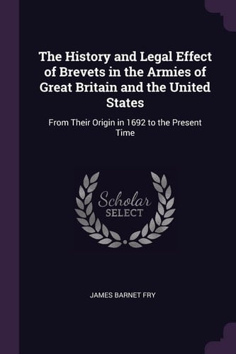 The History and Legal Effect of Brevets in the Armies of Great Britain and the United States From Their Origin in 1692 to the Present Time