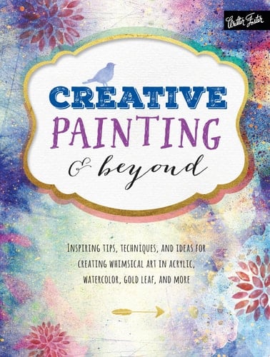 Creative Painting and Beyond Inspiring Tips, Techniques, and Ideas for Creating Whimsical Art in Acrylic, Watercolor, Gold Leaf, and More