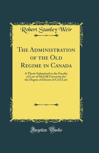 The Administration of the Old Regime in Canada A Thesis Submitted to the Faculty of Law of McGill University for the Degree of Doctor of Civil Law (Classic Reprint)