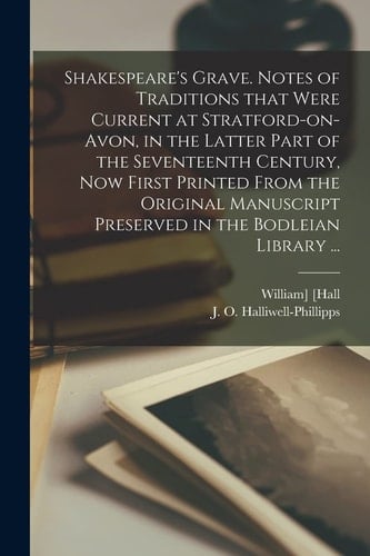 Shakespeare's Grave. Notes of Traditions That Were Current at Stratford-On-Avon, in the Latter Part of the Seventeenth Century, Now First Printed from the Original Manuscript Preserved in the Bodleian Library ...