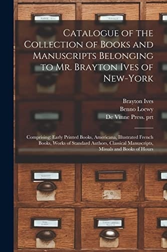 Catalogue of the Collection of Books and Manuscripts Belonging to Mr. Brayton Ives of New-York Comprising: Early Printed Books, Americana, Illustrated French Books, Works of Standard Authors, Classical Manuscripts, Missals and Books of Hours