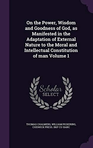 On the Power, Wisdom and Goodness of God, As Manifested in the Adaptation of External Nature to the Moral and Intellectual Constitution of Man Volume 1