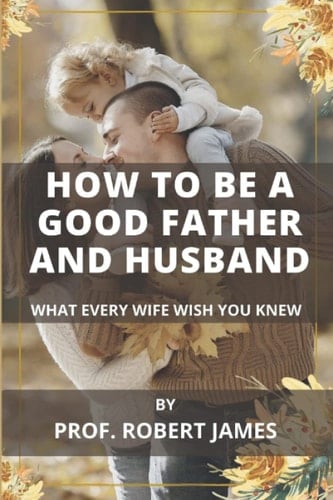 HOW TO BE A GOOD FATHER AND HUSBAND: What Every Wife Wish You Knew