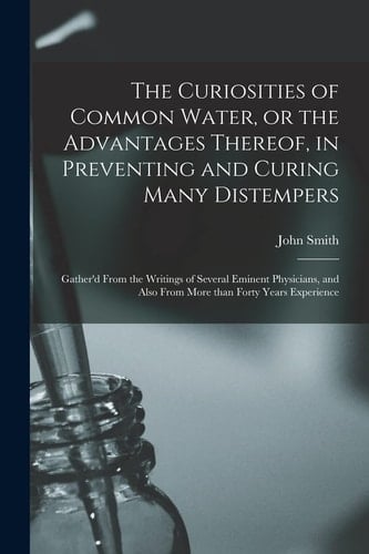 The Curiosities of Common Water, Or the Advantages Thereof, in Preventing and Curing Many Distempers Gather'd From the Writings of Several Eminent Physicians, and Also From More Than Forty Years Experience