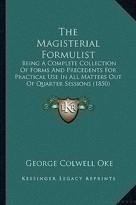 The Magisterial Formulist: Being A Complete Collection Of Forms And Precedents For Practical Use In All Matters Out Of Quarter Sessions (1850)
