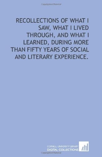 Recollections of what I saw, what I lived through, and what I learned, during more than fifty years of social and literary experience.