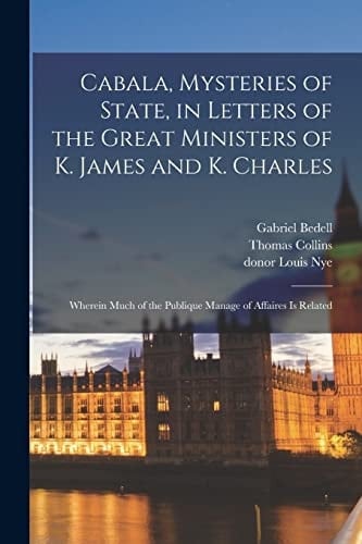 Cabala, Mysteries of State, in Letters of the Great Ministers of K. James and K. Charles Wherein Much of the Publique Manage of Affaires Is Related