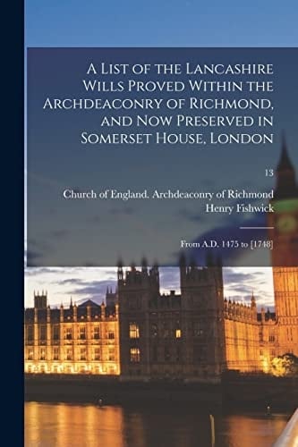 A List of the Lancashire Wills Proved Within the Archdeaconry of Richmond, and Now Preserved in Somerset House, London From A. D. 1475 To [1748]; 13