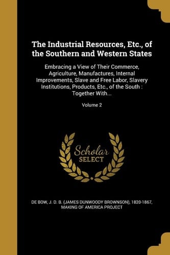 The Industrial Resources, Etc., of the Southern and Western States Embracing a View of Their Commerce, Agriculture, Manufactures, Internal Improvements, Slave and Free Labor, Slavery Institutions, Products, Etc., of the South: Together With...; Volume 2
