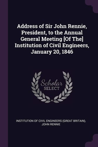 Address of Sir John Rennie, President, to the Annual General Meeting [Of The] Institution of Civil Engineers, January 20, 1846