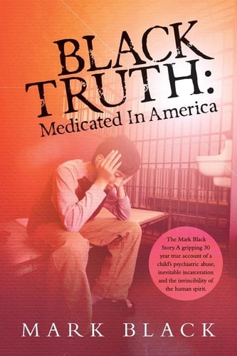 Black Truth: Medicated in America The Mark Black Story. a Gripping 30 Year True Account of a Child's Psychiatric Abuse, Inevitable Incarceration and the Invincibility of the Human Spirit