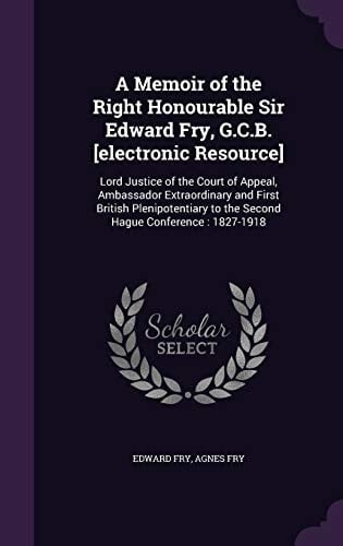 A Memoir of the Right Honourable Sir Edward Fry, G. C. B. [Electronic Resource] Lord Justice of the Court of Appeal, Ambassador Extraordinary and First British Plenipotentiary to the Second Hague Conference: 1827-1918