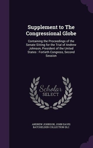 Supplement to The Congressional Globe Containing the Proceedings of the Senate Sitting for the Trial of Andrew Johnson, President of the United States: Fortieth Congress, Second Session