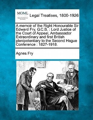 A memoir of the Right Honourable Sir Edward Fry, G.C.B.: Lord Justice of the Court of Appeal, Ambassador Extraordinary and first British plenipotentiary to the Second Hague Conference : 1827-1918.