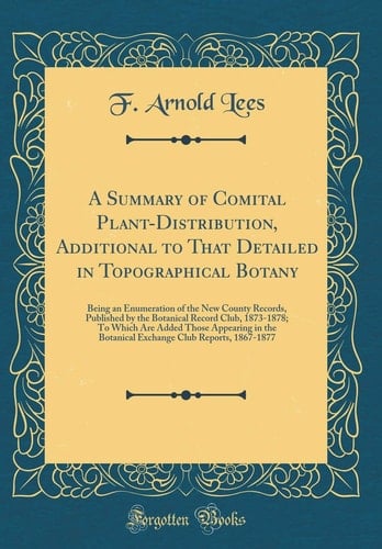 A Summary of Comital Plant-Distribution, Additional to That Detailed in Topographical Botany Being an Enumeration of the New County Records, Published by the Botanical Record Club, 1873-1878; To Which Are Added Those Appearing in the Botanical Exchange C