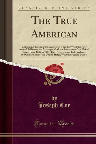 The True American Containing the Inaugural Addresses, Together with the First Annual Addresses and Messages of All the Presidents of the United States, from 1789 to 1839; The Declaration of Independence, and Constitution of the United States, with the Si