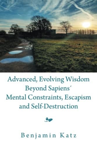 Advanced, Evolving Wisdom Beyond Sapiens ́ Mental Constraints, Escapism and Self-Destruction