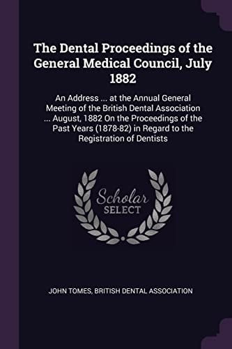 The Dental Proceedings of the General Medical Council, July 1882 An Address ... at the Annual General Meeting of the British Dental Association ... August, 1882 On the Proceedings of the Past Years (1878-82) in Regard to the Registration of Dentists