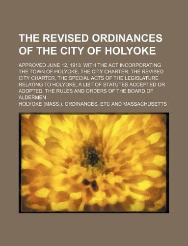 The revised ordinances of the city of Holyoke; Approved June 12, 1913. With the act incorporating the town of Holyoke, the city charter, the revised ... Holyoke, a list of statutes accepted or adop
