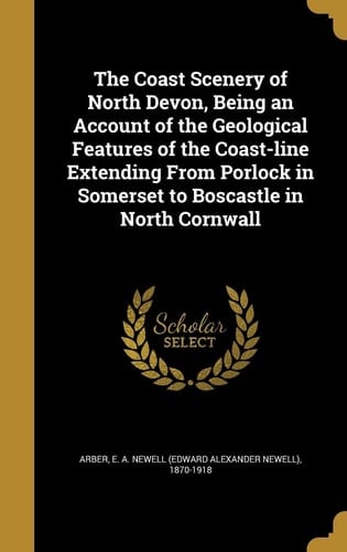The Coast Scenery of North Devon, Being an Account of the Geological Features of the Coast-line Extending From Porlock in Somerset to Boscastle in North Cornwall