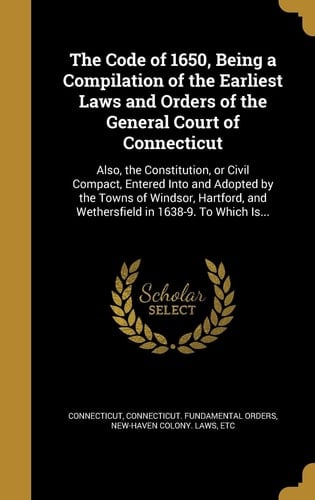 The Code of 1650, Being a Compilation of the Earliest Laws and Orders of the General Court of Connecticut Also, the Constitution, Or Civil Compact, Entered Into and Adopted by the Towns of Windsor, Hartford, and Wethersfield in 1638-9. To Which Is...
