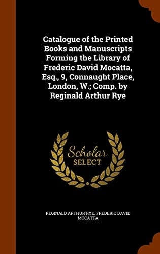 Catalogue of the Printed Books and Manuscripts Forming the Library of Frederic David Mocatta, Esq. , 9, Connaught Place, London, W. ; Comp. by Reginald Arthur Rye
