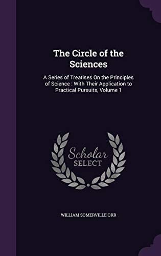 The Circle of the Sciences A Series of Treatises On the Principles of Science: With Their Application to Practical Pursuits, Volume 1