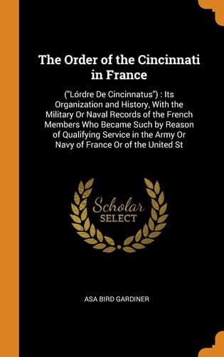 The Order of the Cincinnati in France (lórdre de Cincinnatus): Its Organization and History, with the Military Or Naval Records of the French Members Who Became Such by Reason of Qualifying Service in the Army Or Navy of France Or of the United St