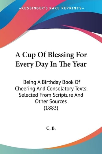 A Cup Of Blessing For Every Day In The Year Being A Birthday Book Of Cheering And Consolatory Texts, Selected From Scripture And Other Sources (1883)