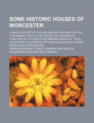 Some historic houses of Worcester; a brief account of the houses and taverns that fill a prominent part in the history of Worcester, together with ... reproductions of rare prints and photographs