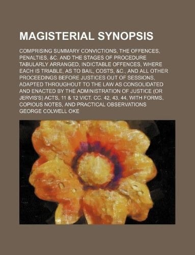 Magisterial synopsis; comprising summary convictions, the offences, penalties, &c. and the stages of procedure tabularly arranged, indictable ... proceedings before justices out of session