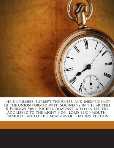 The sinfulness, surreptitiousness, and inexpediency of the union formed with Socinians in the British & Foreign Bible Society, demonstrated: in ... and other members of that institution