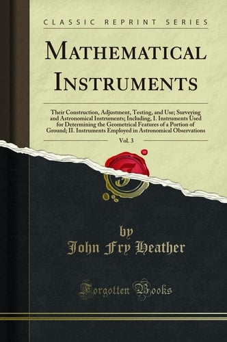 Mathematical Instruments, Vol. 3 Their Construction, Adjustment, Testing, and Use; Surveying and Astronomical Instruments; Including, I. Instruments Used for Determining the Geometrical Features of a Portion of Ground; II. Instruments Employed in Astrono