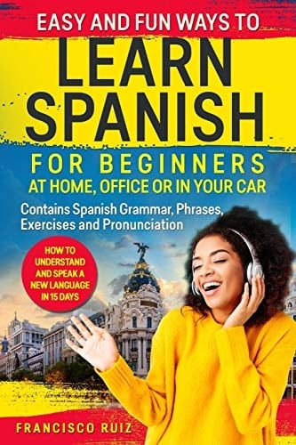 Easy and Fun Ways to Learn Spanish for Beginners at Home, Office Or in Your Car How to Understand and Speak a New Language in 15 Days. Contains Spanish Grammar, Phrases, Exercises and Pronunciation