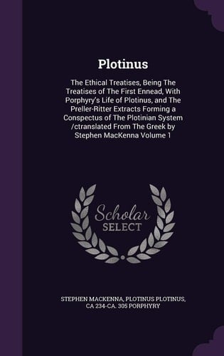 Plotinus The Ethical Treatises, Being the Treatises of the First Ennead, with Porphyry's Life of Plotinus, and the Preller-Ritter Extracts Forming a Conspectus of the Plotinian System /Ctranslated from the Greek by Stephen MacKenna Volume 1