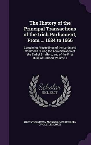 The History of the Principal Transactions of the Irish Parliament, From ... 1634 to 1666 Containing Proceedings of the Lords and Commons During the Administration of the Earl of Strafford, and of the First Duke of Ormond, Volume 1