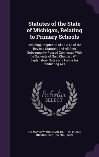 Statutes of the State of Michigan, Relating to Primary Schools Including Chapter 58 of Title XI, of the Revised Statutes, and All Acts Subsequently Passed Connected with the Subjects of Said Chapter: With Explanatory Notes and Forms for Conducting All P