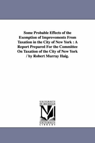 Some Probable Effects of the Exemption of Improvements From Taxation in the City of New York A Report Prepared For the Committee On Taxation of the City of New York / by Robert Murray Haig.
