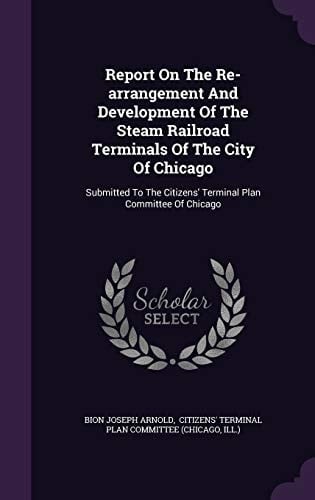 Report On The Re-arrangement And Development Of The Steam Railroad Terminals Of The City Of Chicago Submitted To The Citizens' Terminal Plan Committee Of Chicago