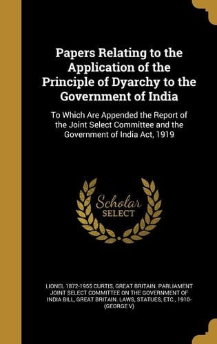 Papers Relating to the Application of the Principle of Dyarchy to the Government of India To Which Are Appended the Report of the Joint Select Committee and the Government of India ACT, 1919
