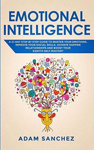 Emotional Intelligence A 21-Day Step by Step Guide to Master You Emotions, Improve Your Social Skills, Achieve Happier Relationships and Boost Your EQ With Self Mastery