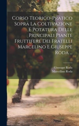 Corso Teorico-Pratico Sopra La Coltivazione E Potatura Delle Principali Piante Fruttifere Dei Fratelli Marcelino E Giuseppe Roda ...