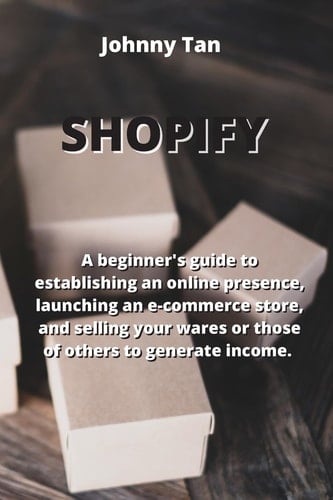 Shopify: A Beginner's Guide to Establishing an Online Presence, Launching an E-commerce Store, and Selling Your Wares Or Those