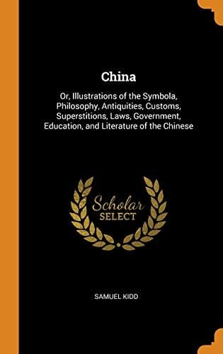 China Or, Illustrations of the Symbola, Philosophy, Antiquities, Customs, Superstitions, Laws, Government, Education, and Literature of the Chinese