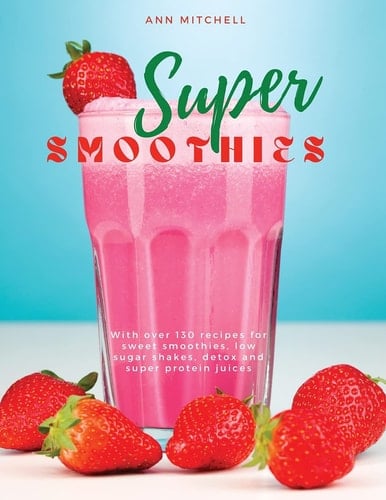 Super Smoothies With Over 130 Recipes for Sweet Smoothies, Low Sugar Shakes, Detox and Super Protein Juices