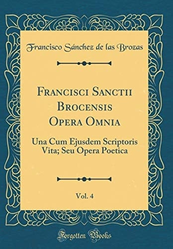 Francisci Sanctii Brocensis Opera Omnia, Vol. 4 Una Cum Ejusdem Scriptoris Vita; Seu Opera Poetica (Classic Reprint)